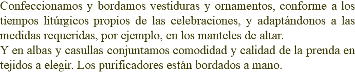 Confeccionamos y bordamos vestiduras y ornamentos, conforme a los tiempos litúrgicos propios de las celebraciones, y adaptándonos a las medidas requeridas, por ejemplo, en los manteles de altar. Y en albas y casullas conjuntamos comodidad y calidad de la prenda en tejidos a elegir. Los purificadores están bordados a mano.