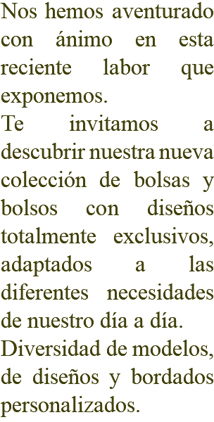 Nos hemos aventurado con ánimo en esta reciente labor que exponemos. Te invitamos a descubrir nuestra nueva colección de bolsas y bolsos con diseños totalmente exclusivos, adaptados a las diferentes necesidades de nuestro día a día. Diversidad de modelos, de diseños y bordados personalizados.