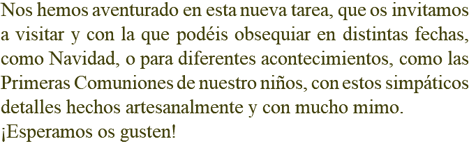 Nos hemos aventurado en esta nueva tarea, que os invitamos a visitar y con la que podéis obsequiar en distintas fechas, como Navidad, o para diferentes acontecimientos, como las Primeras Comuniones de nuestro niños, con estos simpáticos detalles hechos artesanalmente y con mucho mimo. ¡Esperamos os gusten!
